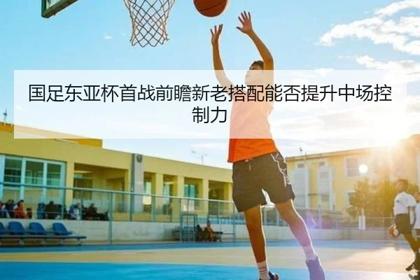 国足东亚杯首战前瞻新老搭配能否提升中场控制力