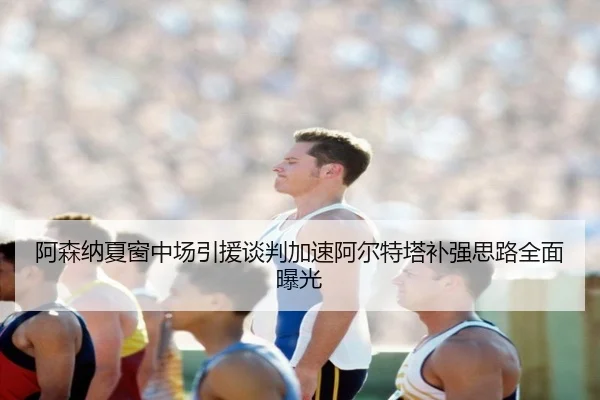 阿森纳夏窗中场引援谈判加速阿尔特塔补强思路全面曝光